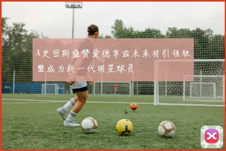 A史密斯盛赞爱德华兹未来将引领联盟成为新一代明星球员