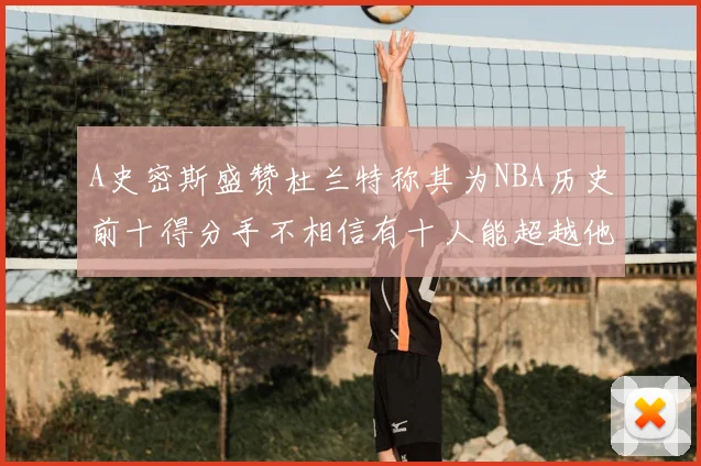 A史密斯盛赞杜兰特称其为NBA历史前十得分手不相信有十人能超越他