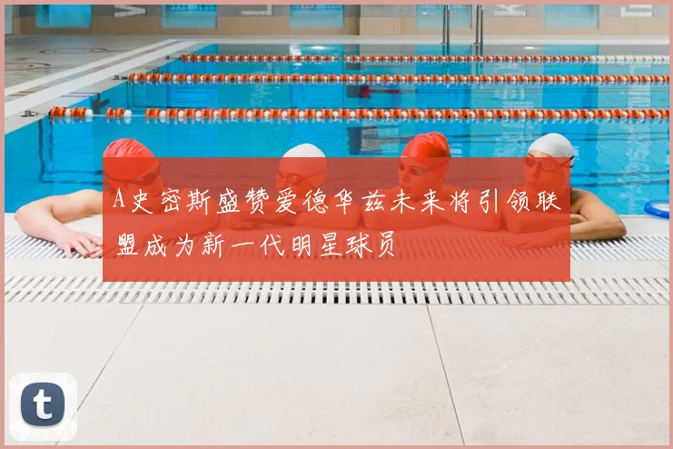 A史密斯盛赞爱德华兹未来将引领联盟成为新一代明星球员