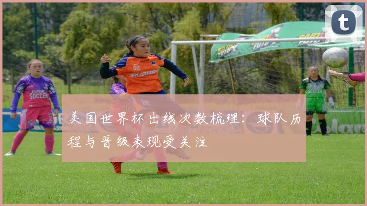 美国世界杯出线次数梳理:球队历程与晋级表现受关注