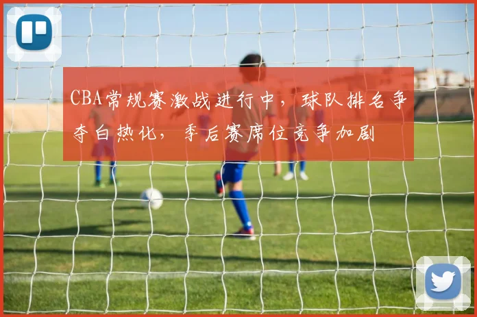 CBA常规赛激战进行中，球队排名争夺白热化，季后赛席位竞争加剧