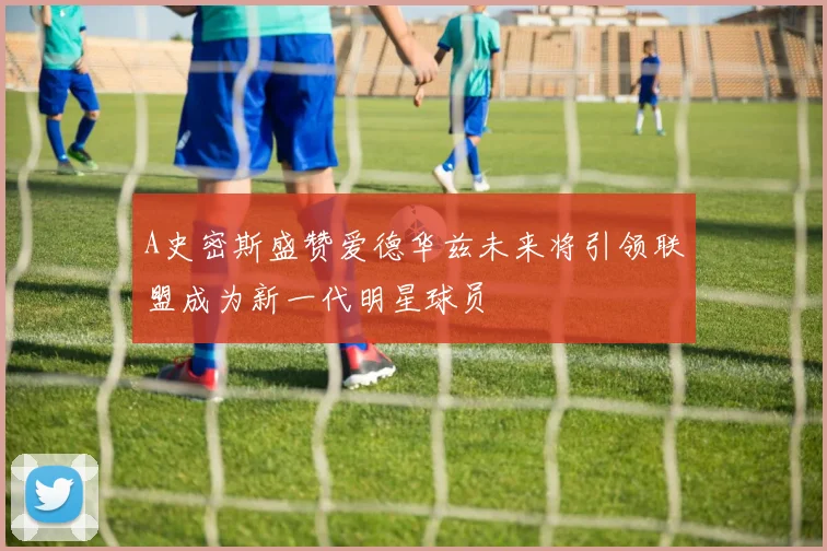 A史密斯盛赞爱德华兹未来将引领联盟成为新一代明星球员