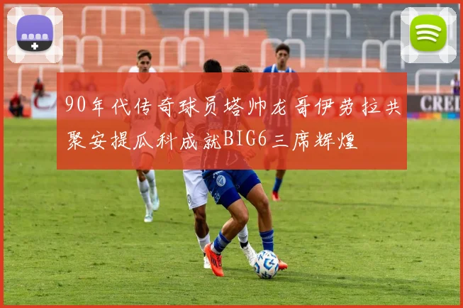 90年代传奇球员塔帅龙哥伊劳拉共聚安提瓜科成就BIG6三席辉煌