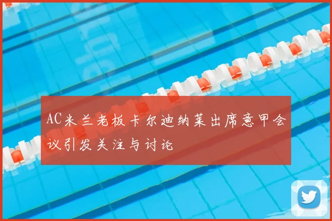 AC米兰老板卡尔迪纳莱出席意甲会议引发关注与讨论