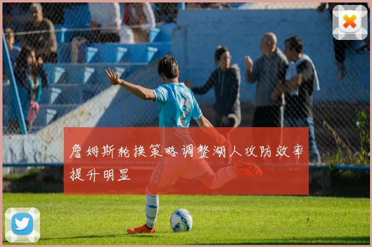 詹姆斯轮换策略调整湖人攻防效率提升明显