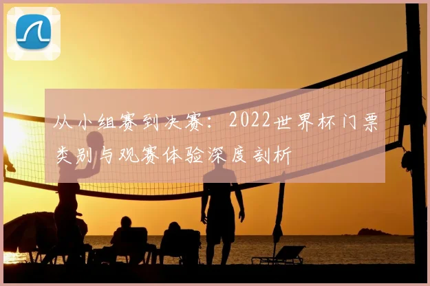 从小组赛到决赛：2022世界杯门票类别与观赛体验深度剖析