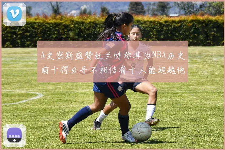 A史密斯盛赞杜兰特称其为NBA历史前十得分手不相信有十人能超越他