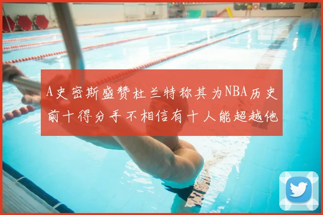 A史密斯盛赞杜兰特称其为NBA历史前十得分手不相信有十人能超越他