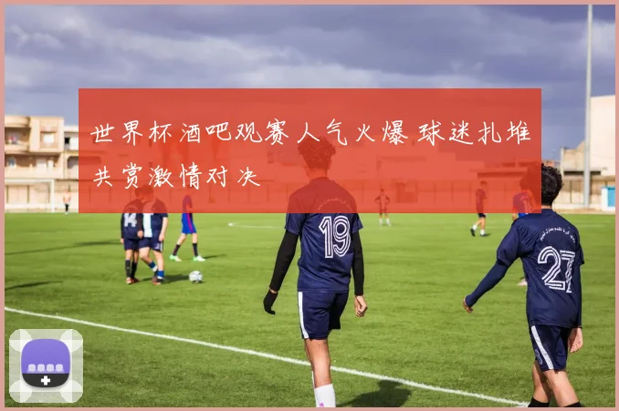 世界杯酒吧观赛人气火爆 球迷扎堆共赏激情对决