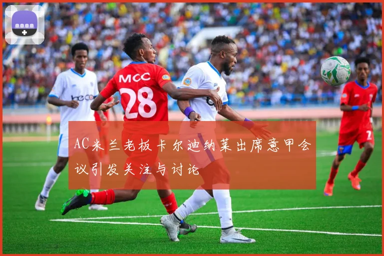 AC米兰老板卡尔迪纳莱出席意甲会议引发关注与讨论