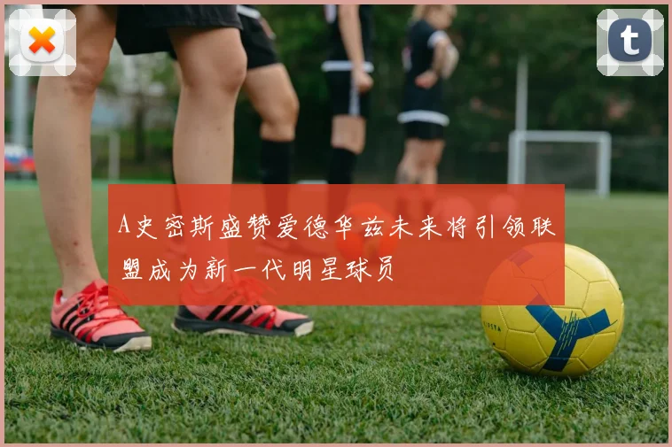 A史密斯盛赞爱德华兹未来将引领联盟成为新一代明星球员