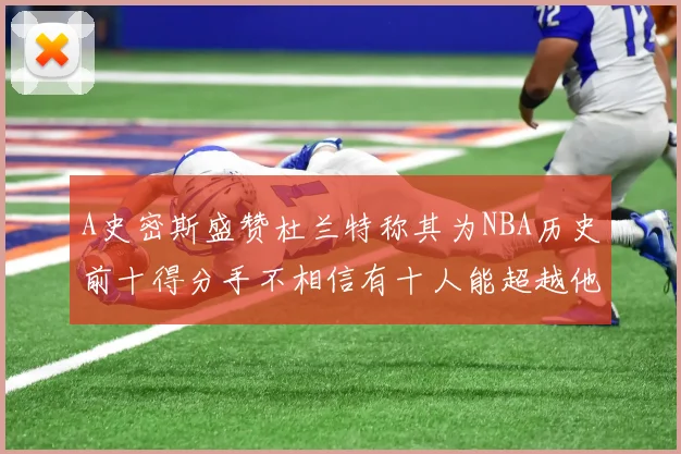 A史密斯盛赞杜兰特称其为NBA历史前十得分手不相信有十人能超越他