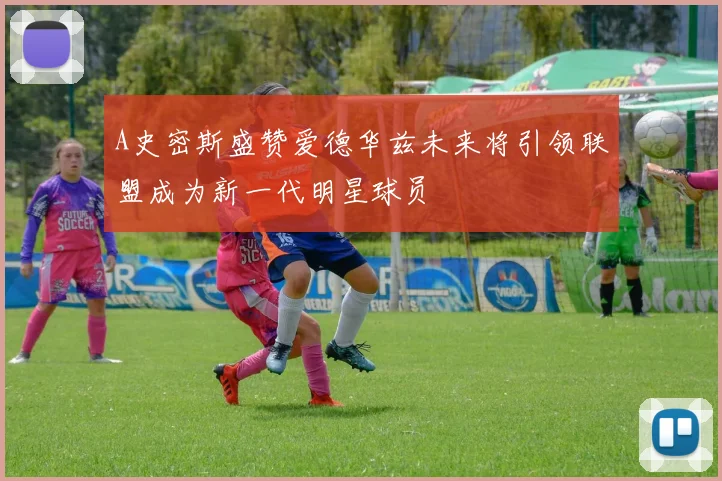 A史密斯盛赞爱德华兹未来将引领联盟成为新一代明星球员