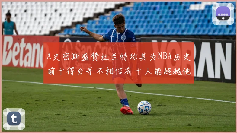 A史密斯盛赞杜兰特称其为NBA历史前十得分手不相信有十人能超越他