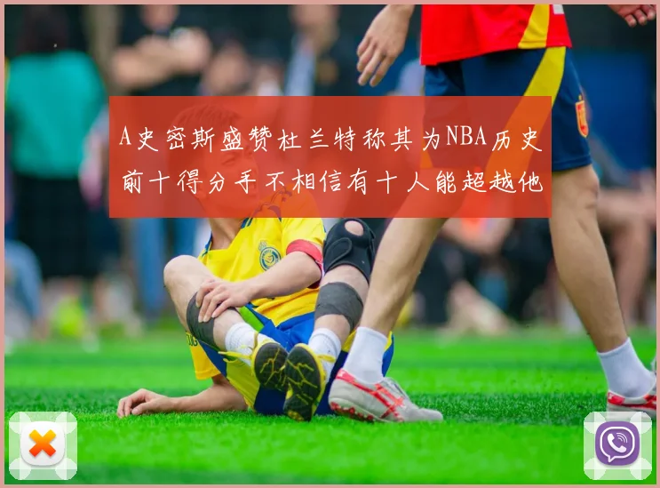 A史密斯盛赞杜兰特称其为NBA历史前十得分手不相信有十人能超越他