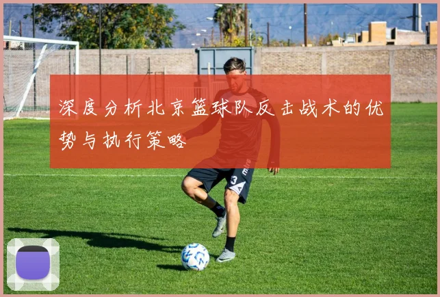 深度分析北京篮球队反击战术的优势与执行策略