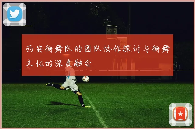 西安街舞队的团队协作探讨与街舞文化的深度融合