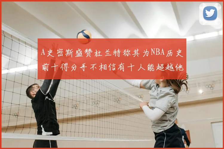A史密斯盛赞杜兰特称其为NBA历史前十得分手不相信有十人能超越他