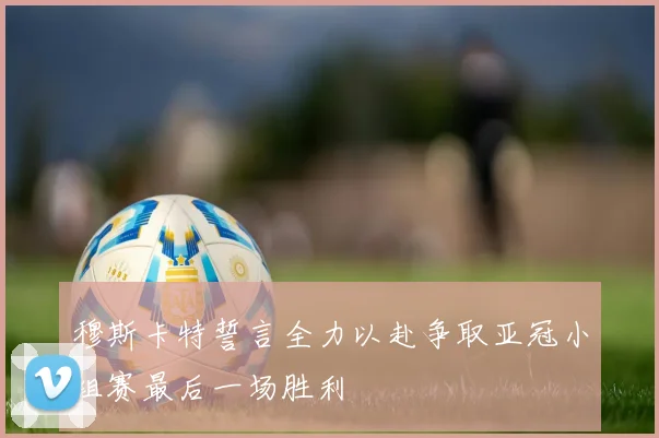 穆斯卡特誓言全力以赴争取亚冠小组赛最后一场胜利