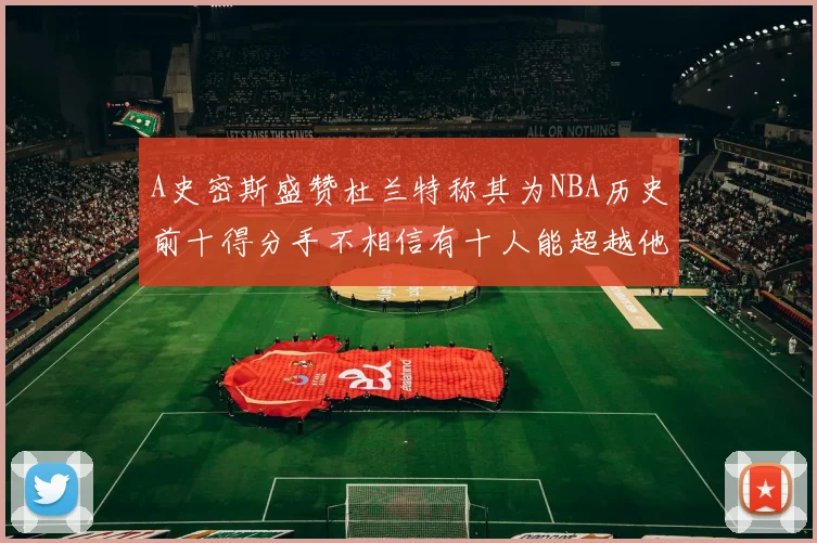 A史密斯盛赞杜兰特称其为NBA历史前十得分手不相信有十人能超越他