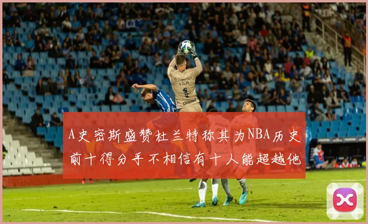 A史密斯盛赞杜兰特称其为NBA历史前十得分手不相信有十人能超越他
