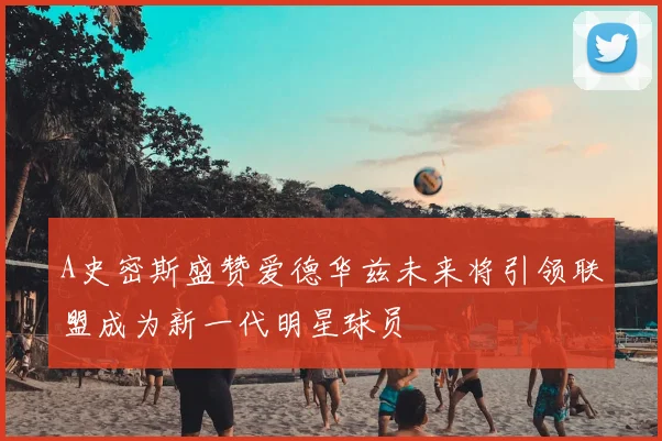 A史密斯盛赞爱德华兹未来将引领联盟成为新一代明星球员