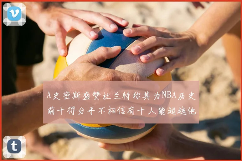 A史密斯盛赞杜兰特称其为NBA历史前十得分手不相信有十人能超越他