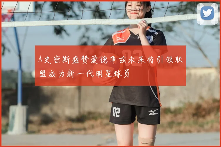 A史密斯盛赞爱德华兹未来将引领联盟成为新一代明星球员