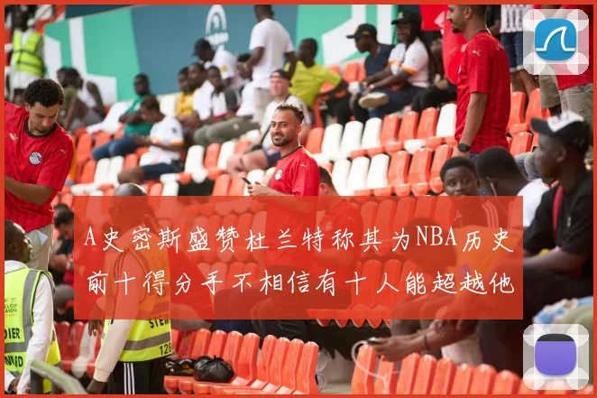 A史密斯盛赞杜兰特称其为NBA历史前十得分手不相信有十人能超越他