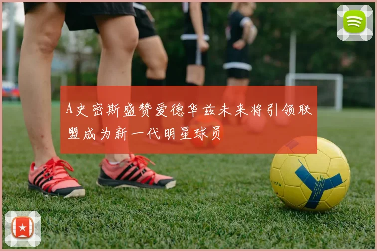 A史密斯盛赞爱德华兹未来将引领联盟成为新一代明星球员