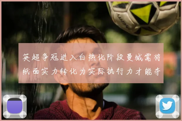 英超争冠进入白热化阶段曼城需将纸面实力转化为实际执行力才能夺冠