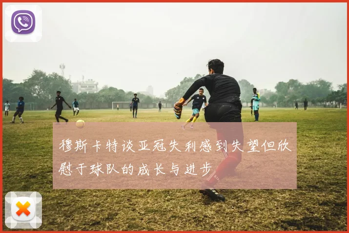 穆斯卡特谈亚冠失利感到失望但欣慰于球队的成长与进步