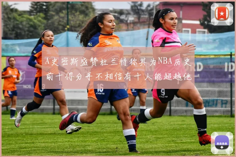 A史密斯盛赞杜兰特称其为NBA历史前十得分手不相信有十人能超越他