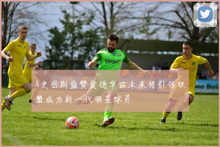 A史密斯盛赞爱德华兹未来将引领联盟成为新一代明星球员