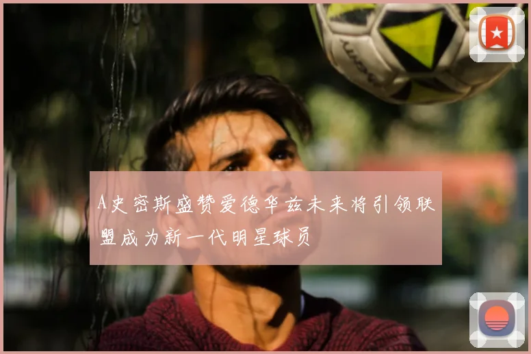 A史密斯盛赞爱德华兹未来将引领联盟成为新一代明星球员