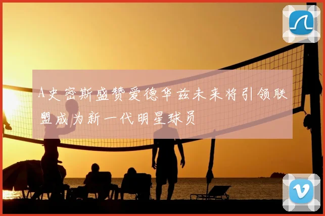A史密斯盛赞爱德华兹未来将引领联盟成为新一代明星球员