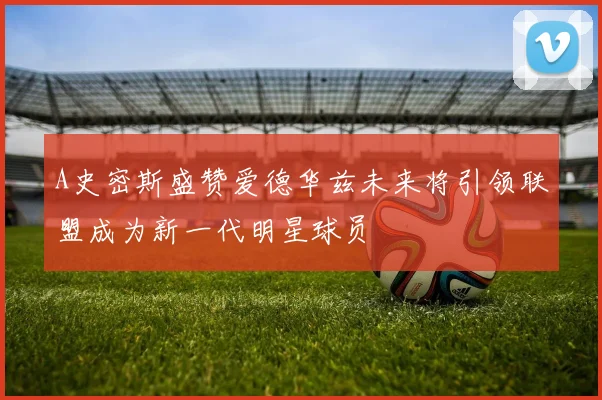 A史密斯盛赞爱德华兹未来将引领联盟成为新一代明星球员