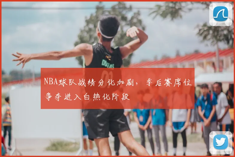 NBA球队战绩分化加剧，季后赛席位争夺进入白热化阶段