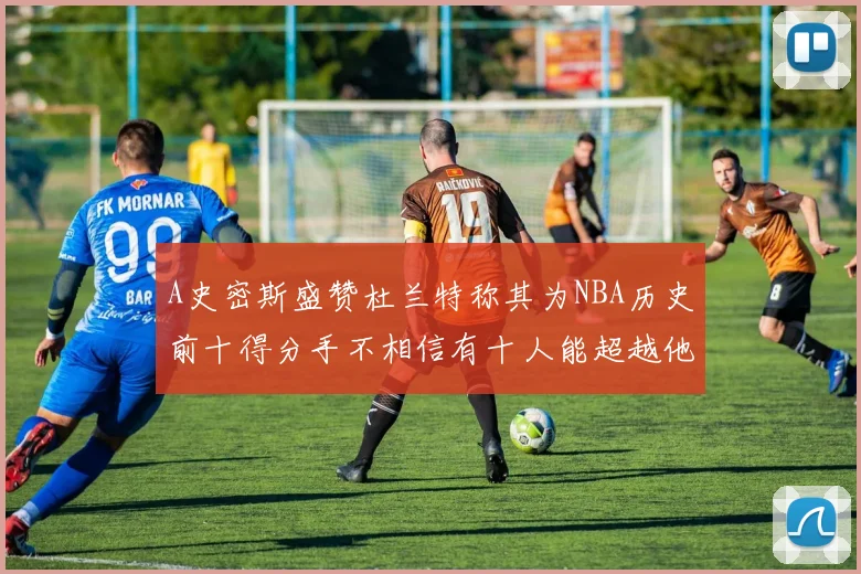 A史密斯盛赞杜兰特称其为NBA历史前十得分手不相信有十人能超越他