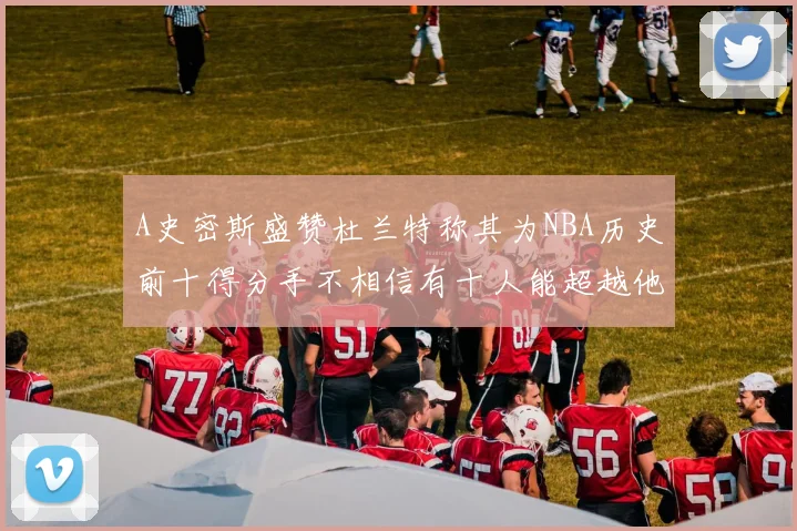 A史密斯盛赞杜兰特称其为NBA历史前十得分手不相信有十人能超越他