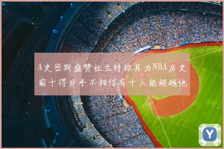 A史密斯盛赞杜兰特称其为NBA历史前十得分手不相信有十人能超越他
