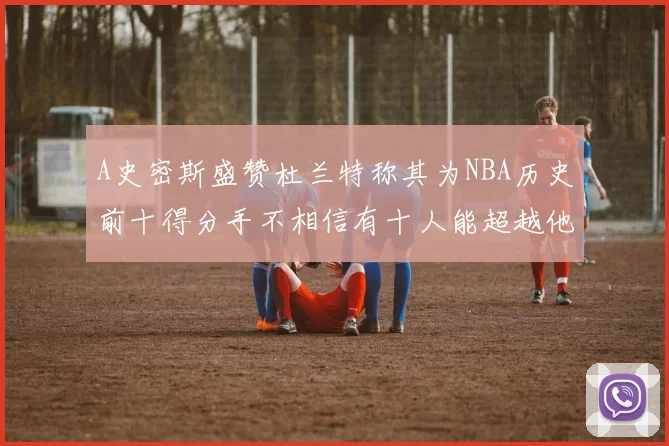 A史密斯盛赞杜兰特称其为NBA历史前十得分手不相信有十人能超越他