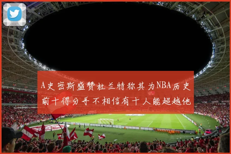 A史密斯盛赞杜兰特称其为NBA历史前十得分手不相信有十人能超越他