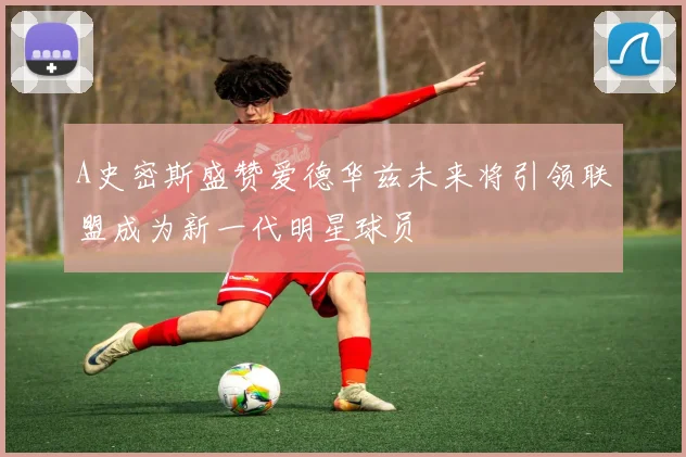 A史密斯盛赞爱德华兹未来将引领联盟成为新一代明星球员