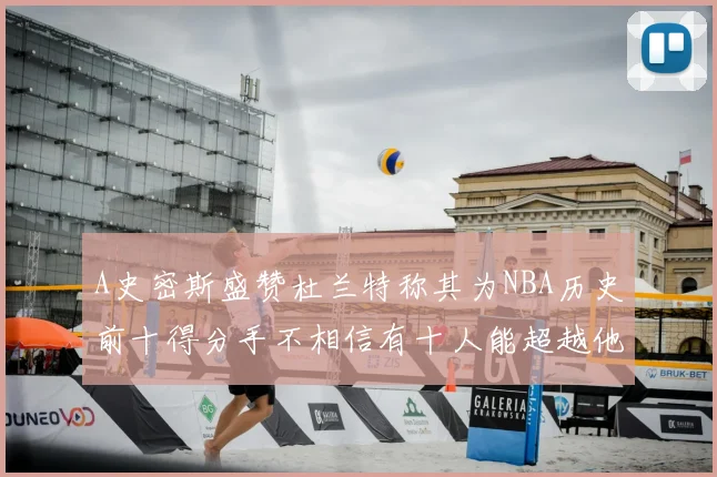 A史密斯盛赞杜兰特称其为NBA历史前十得分手不相信有十人能超越他
