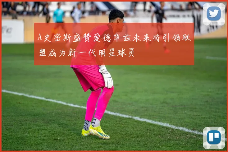 A史密斯盛赞爱德华兹未来将引领联盟成为新一代明星球员