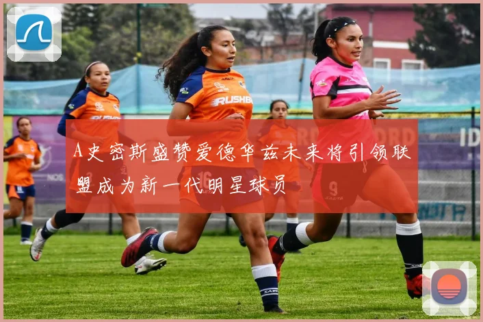 A史密斯盛赞爱德华兹未来将引领联盟成为新一代明星球员