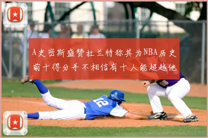 A史密斯盛赞杜兰特称其为NBA历史前十得分手不相信有十人能超越他