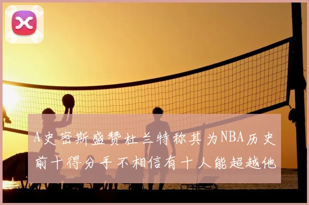 A史密斯盛赞杜兰特称其为NBA历史前十得分手不相信有十人能超越他