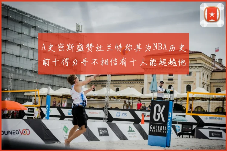 A史密斯盛赞杜兰特称其为NBA历史前十得分手不相信有十人能超越他